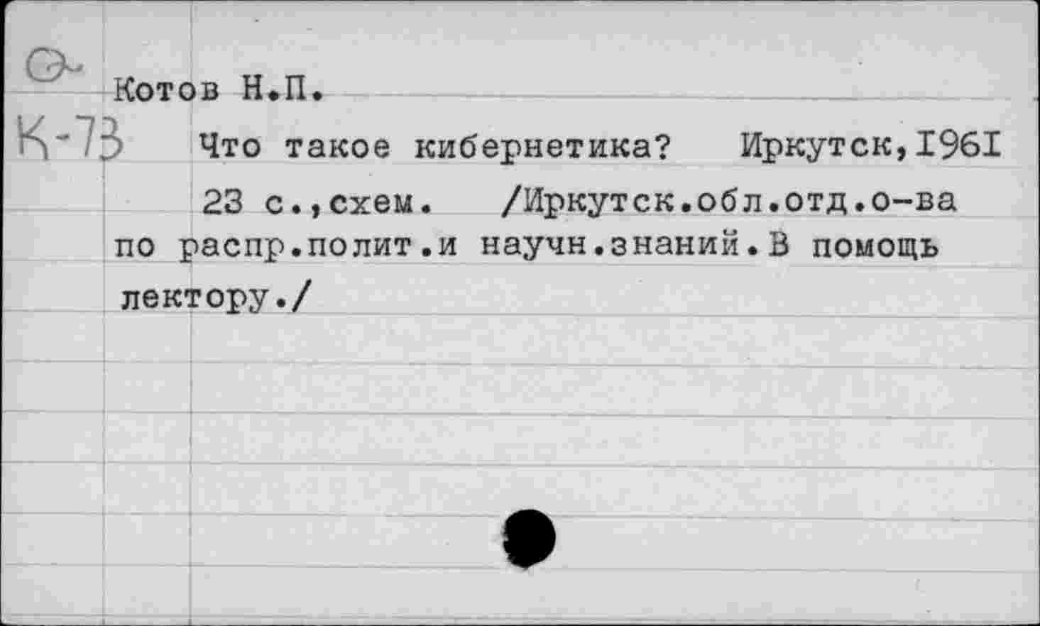 ﻿Котов Н.П.
Что такое кибернетика? Иркутск,1961
23 с.,схем.	/Иркутск.обл.отд.о-ва
по распр.полит.и научн.знаний. В помощь лектору./